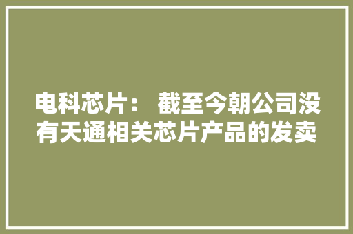 电科芯片： 截至今朝公司没有天通相关芯片产品的发卖,天通股份。