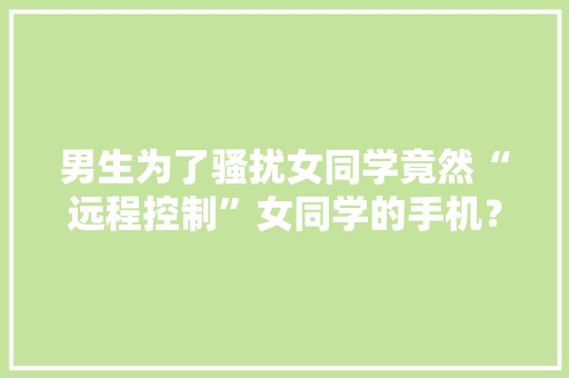 男生为了骚扰女同学竟然“远程控制”女同学的手机？