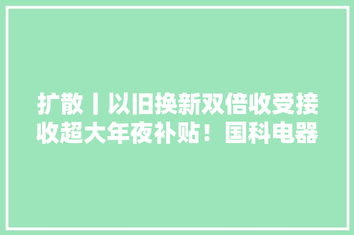 扩散丨以旧换新双倍收受接收超大年夜补贴！国科电器618家电巅峰钜惠来袭~