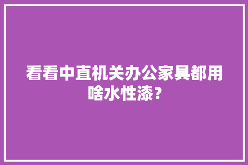 看看中直机关办公家具都用啥水性漆？
