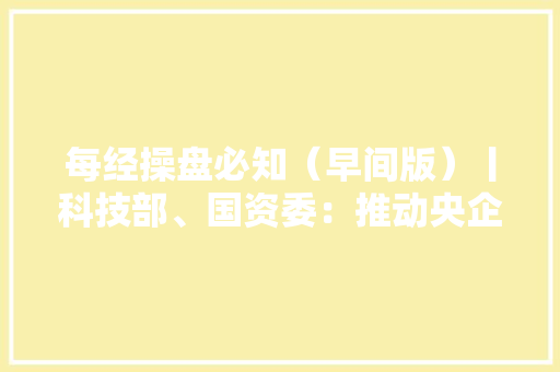 每经操盘必知（早间版）丨科技部、国资委：推动央企培植科技领军企业聚焦“卡脖子”领域打赢关键核心技能攻坚战谷歌年度开拓者大年夜会亮出了人工智能的最新成果