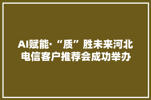 AI赋能·“质”胜未来河北电信客户推荐会成功举办
