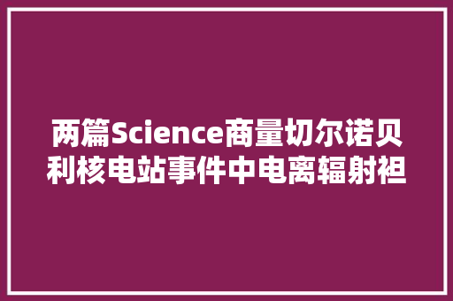 两篇Science商量切尔诺贝利核电站事件中电离辐射袒露的遗传影响