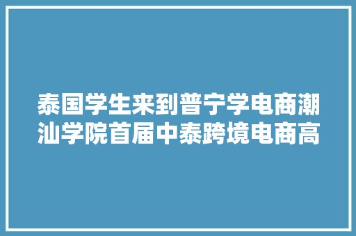 泰国学生来到普宁学电商潮汕学院首届中泰跨境电商高级研修班开班