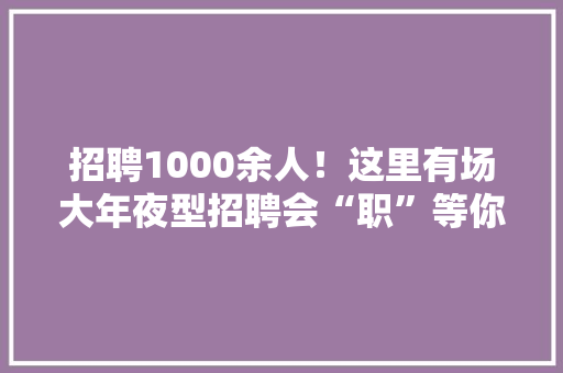 招聘1000余人！这里有场大年夜型招聘会“职”等你来