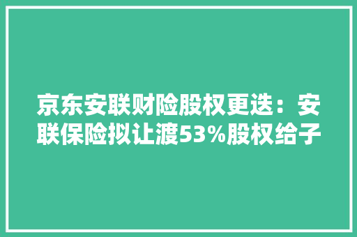 京东安联财险股权更迭：安联保险拟让渡53%股权给子公司京东持股上升