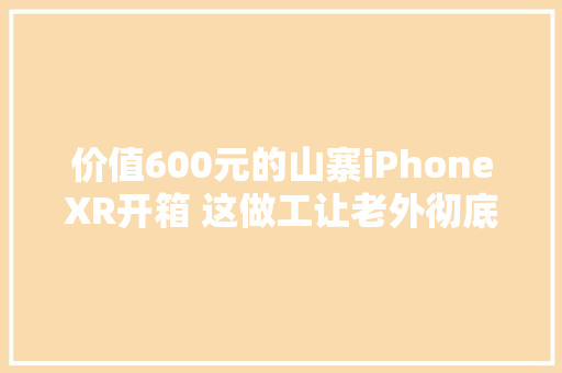 价值600元的山寨iPhoneXR开箱 这做工让老外彻底服了,山寨沟旅游风景区在哪里。