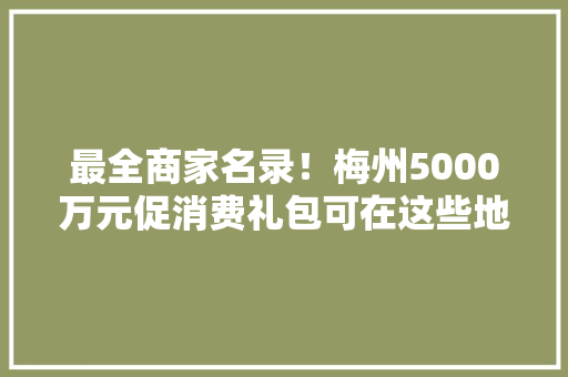 最全商家名录！梅州5000万元促消费礼包可在这些地方消费,梅州天气预报15天。
