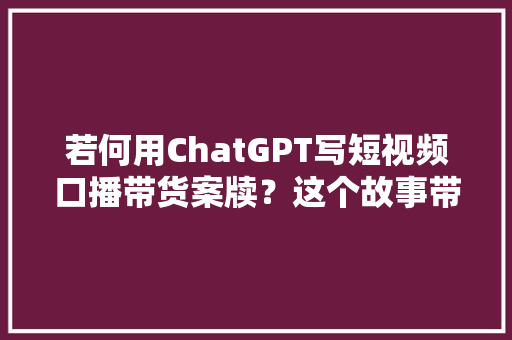 若何用ChatGPT写短视频口播带货案牍？这个故事带货的模版请一定收藏好,文案2024最火文案。