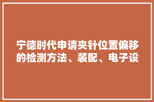 宁德时代申请夹针位置偏移的检测方法、装配、电子设备及存储介质专利有助于降低电芯内圈极片出现形变的概率提高了电芯的产品合格率,电芯排名前十的公司。