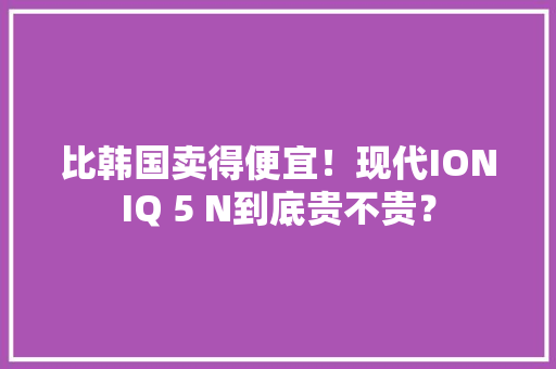 比韩国卖得便宜！现代IONIQ 5 N到底贵不贵？,ioniq 5。