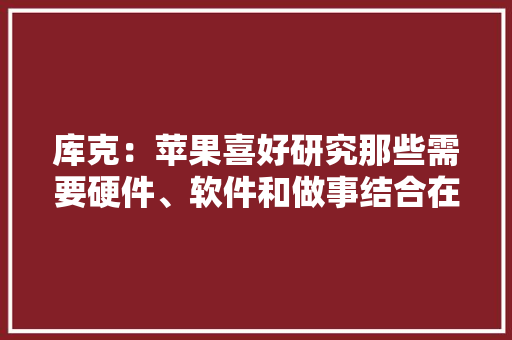 库克：苹果喜好研究那些需要硬件、软件和做事结合在一路的产品