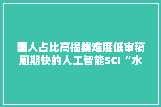 国人占比高揭橥难度低审稿周期快的人工智能SCI“水刊”合集,期刊中介。