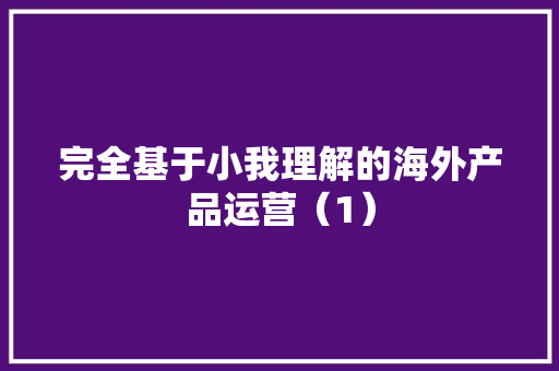完全基于小我理解的海外产品运营（1）,信息的英文。