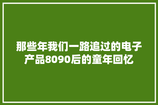 那些年我们一路追过的电子产品8090后的童年回忆