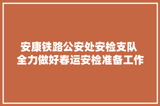 安康铁路公安处安检支队 全力做好春运安检准备工作