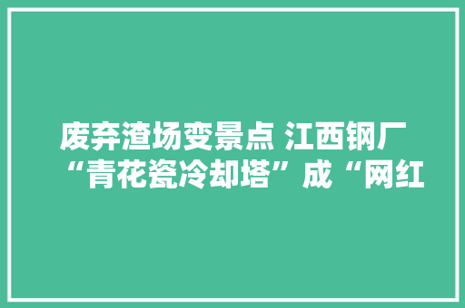 废弃渣场变景点 江西钢厂“青花瓷冷却塔”成“网红建筑”