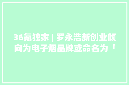 36氪独家 | 罗永浩新创业倾向为电子烟品牌或命名为「小野」