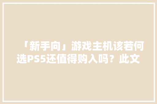 「新手向」游戏主机该若何选PS5还值得购入吗？此文干货满满
