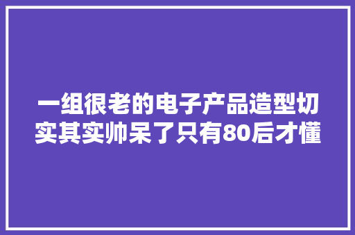 一组很老的电子产品造型切实其实帅呆了只有80后才懂
