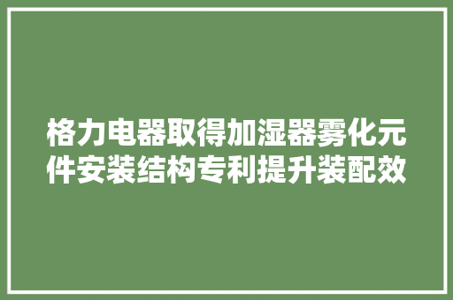 格力电器取得加湿器雾化元件安装结构专利提升装配效率、装配靠得住性和密封效果
