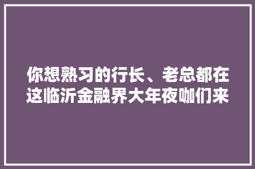 你想熟习的行长、老总都在这临沂金融界大年夜咖们来拜年啦！