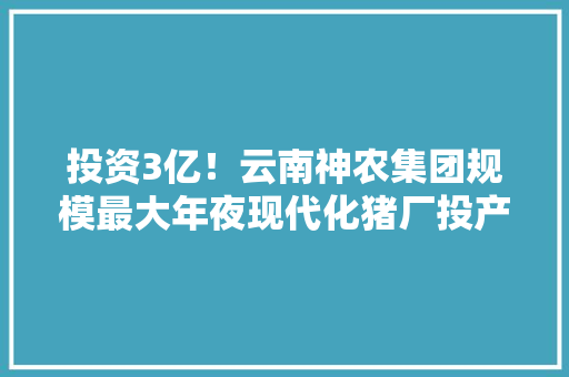 投资3亿！云南神农集团规模最大年夜现代化猪厂投产