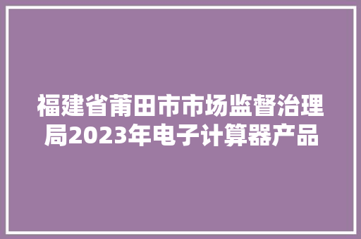福建省莆田市市场监督治理局2023年电子计算器产品质量市级监督抽查结果公示
