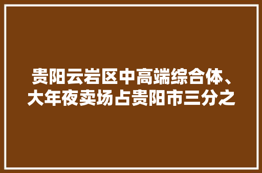 贵阳云岩区中高端综合体、大年夜卖场占贵阳市三分之一