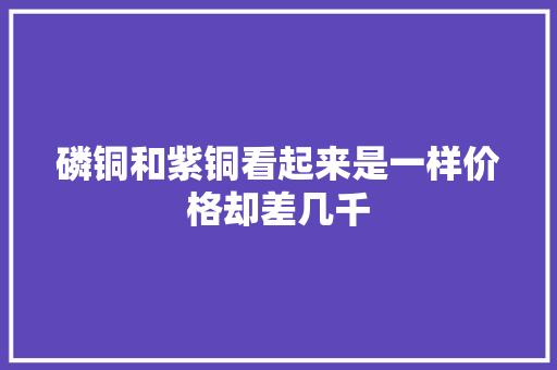 磷铜和紫铜看起来是一样价格却差几千