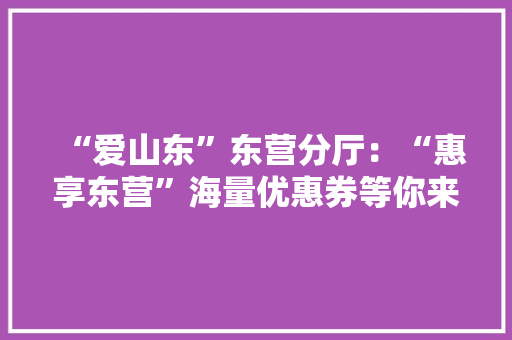 “爱山东”东营分厅：“惠享东营”海量优惠券等你来领！