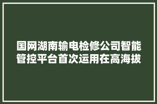 国网湖南输电检修公司智能管控平台首次运用在高海拔地区带电功课