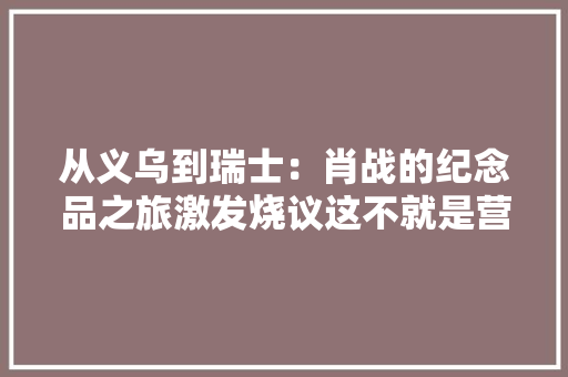从义乌到瑞士：肖战的纪念品之旅激发烧议这不就是营销吗？