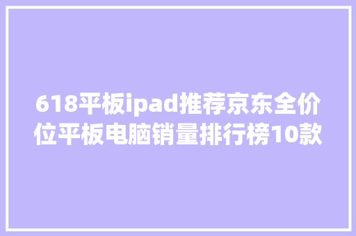 618平板ipad推荐京东全价位平板电脑销量排行榜10款性价比分析