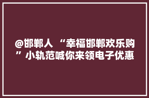 @邯郸人 “幸福邯郸欢乐购”小轨范喊你来领电子优惠券了！