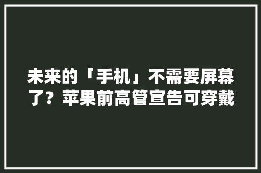 未来的「手机」不需要屏幕了？苹果前高管宣告可穿戴设备Ai Pin