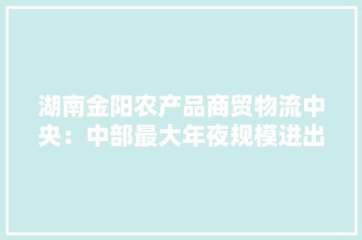 湖南金阳农产品商贸物流中央：中部最大年夜规模进出口生果交易集散地