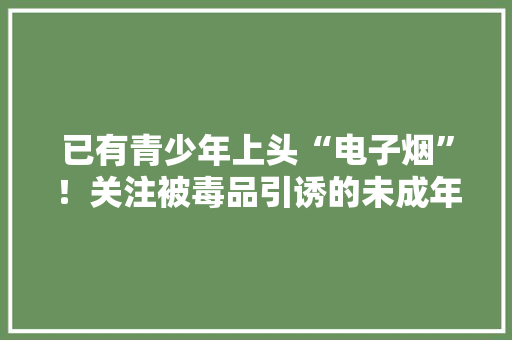 已有青少年上头“电子烟”！关注被毒品引诱的未成年人