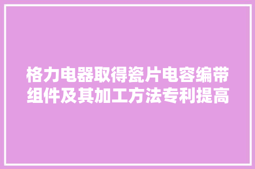 格力电器取得瓷片电容编带组件及其加工方法专利提高产品品格和分娩效率