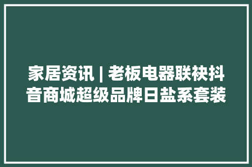 家居资讯 | 老板电器联袂抖音商城超级品牌日盐系套装立异纳米抗污科技引领行业首发