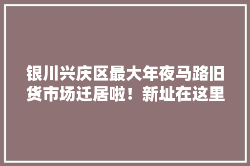 银川兴庆区最大年夜马路旧货市场迁居啦！新址在这里