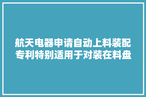 航天电器申请自动上料装配专利特别适用于对装在料盘中且外形和尺寸比较小的产品进行上料