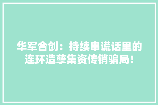 华军合创：持续串谎话里的连环造孽集资传销骗局！