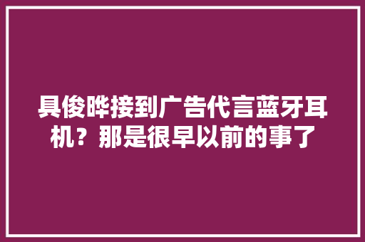 具俊晔接到广告代言蓝牙耳机？那是很早以前的事了