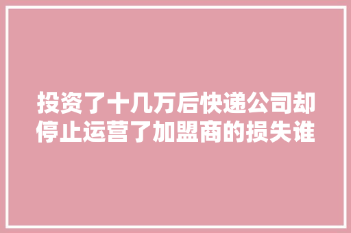 投资了十几万后快递公司却停止运营了加盟商的损失谁负责？