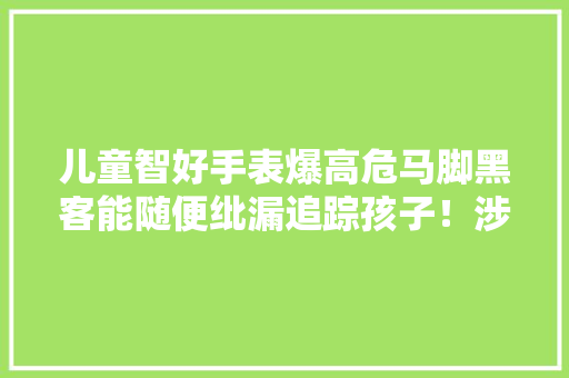 儿童智好手表爆高危马脚黑客能随便纰漏追踪孩子！涉多家中国厂商