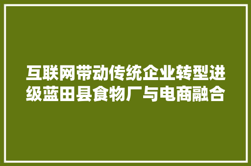 互联网带动传统企业转型进级蓝田县食物厂与电商融合成长纪实