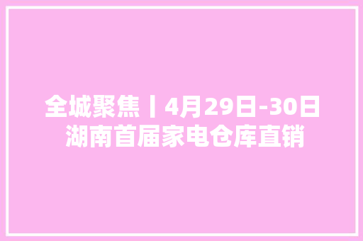 全城聚焦丨4月29日-30日 湖南首届家电仓库直销