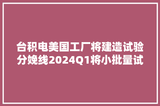 台积电美国工厂将建造试验分娩线2024Q1将小批量试产