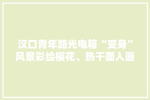 汉口青年路光电箱“变身”风景彩绘樱花、热干面入画成街头微景